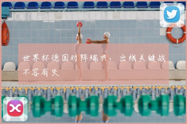 世界杯德国对阵瑞典,出线关键战不容有失