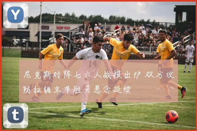 尼克斯对阵七六人战报出炉 双方攻防拉锯末节胜负悬念延续