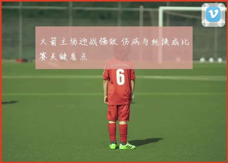 火箭主场迎战强敌 伤病与轮换成比赛关键看点