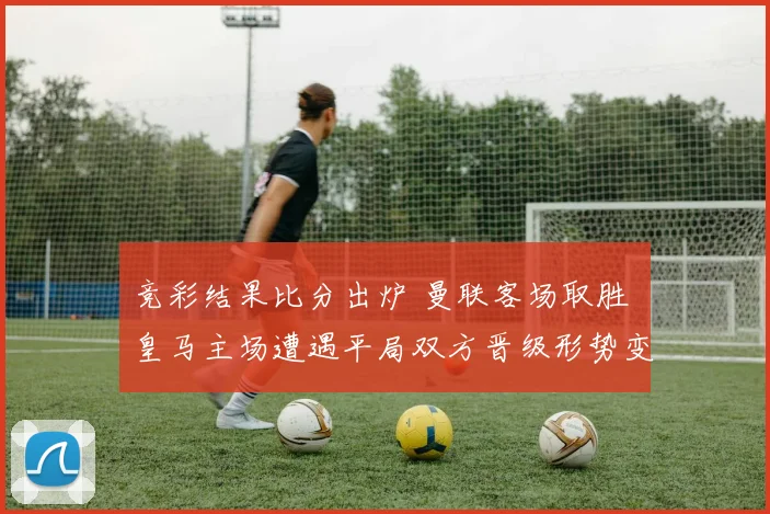 竞彩结果比分出炉 曼联客场取胜 皇马主场遭遇平局双方晋级形势变化