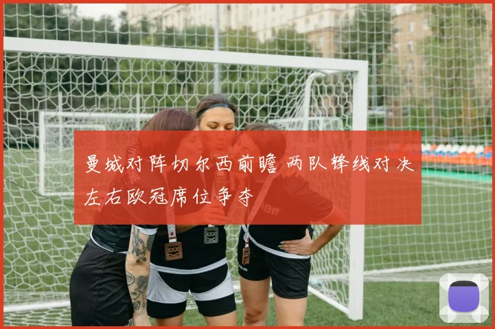 曼城对阵切尔西前瞻 两队锋线对决左右欧冠席位争夺