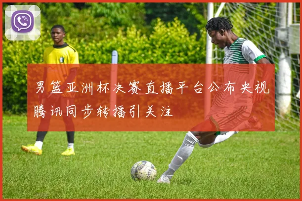 男篮亚洲杯决赛直播平台公布央视腾讯同步转播引关注