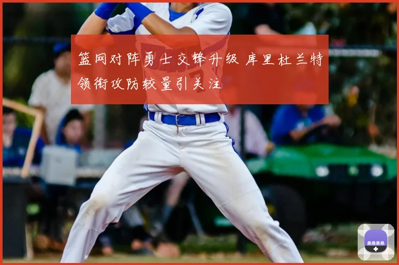 篮网对阵勇士交锋升级 库里杜兰特领衔攻防较量引关注