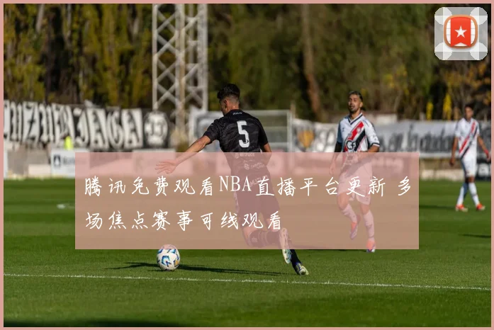 腾讯免费观看NBA直播平台更新 多场焦点赛事可线观看