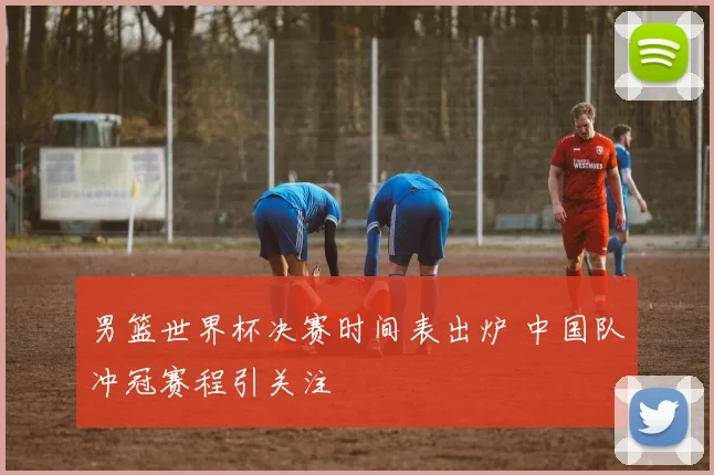 男篮世界杯决赛时间表出炉 中国队冲冠赛程引关注