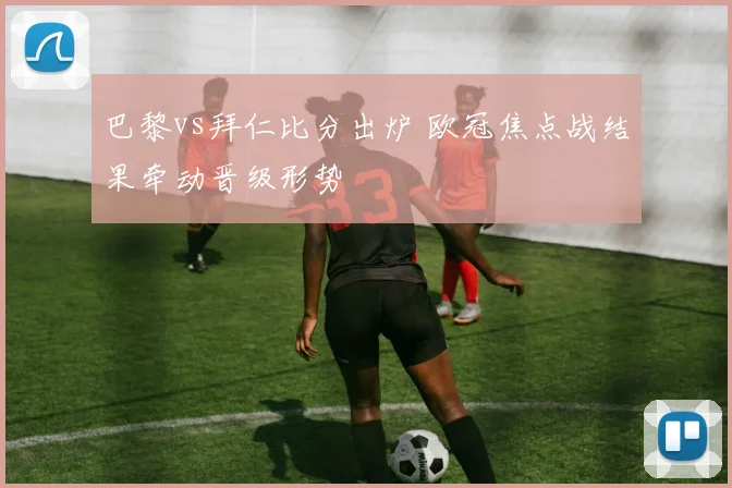 巴黎vs拜仁比分出炉 欧冠焦点战结果牵动晋级形势