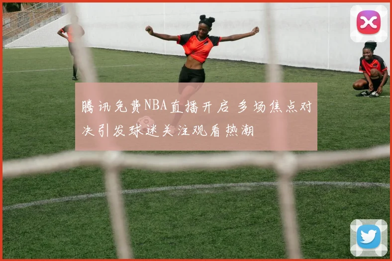 腾讯免费NBA直播开启 多场焦点对决引发球迷关注观看热潮