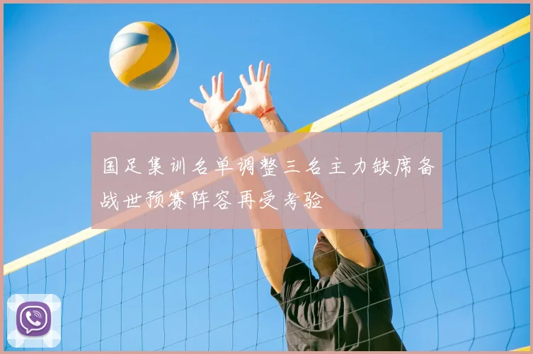 国足集训名单调整三名主力缺席备战世预赛阵容再受考验