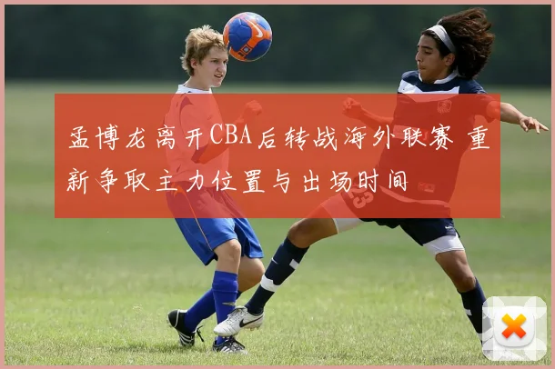 孟博龙离开CBA后转战海外联赛 重新争取主力位置与出场时间