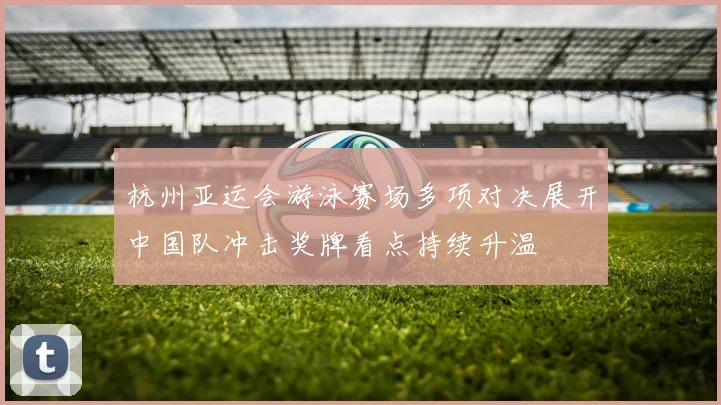 杭州亚运会游泳赛场多项对决展开中国队冲击奖牌看点持续升温