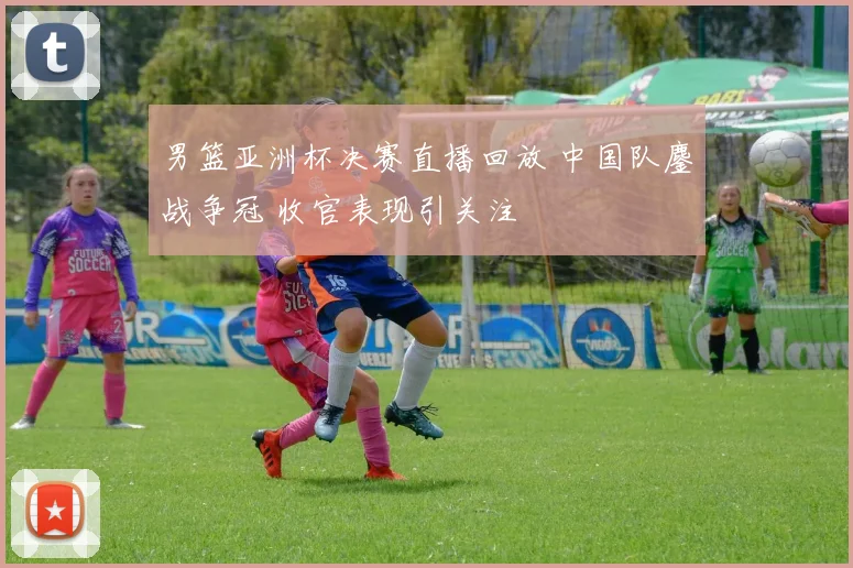 男篮亚洲杯决赛直播回放 中国队鏖战争冠 收官表现引关注