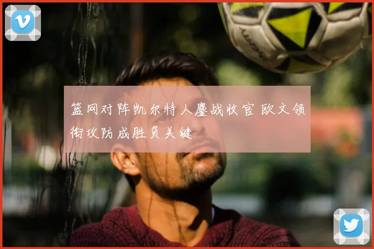 篮网对阵凯尔特人鏖战收官 欧文领衔攻防成胜负关键