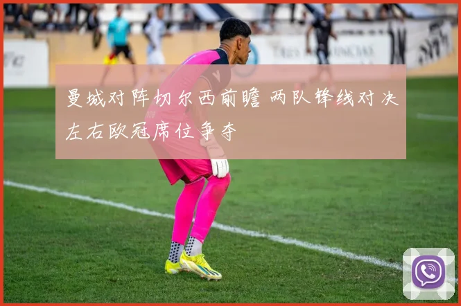 曼城对阵切尔西前瞻 两队锋线对决左右欧冠席位争夺