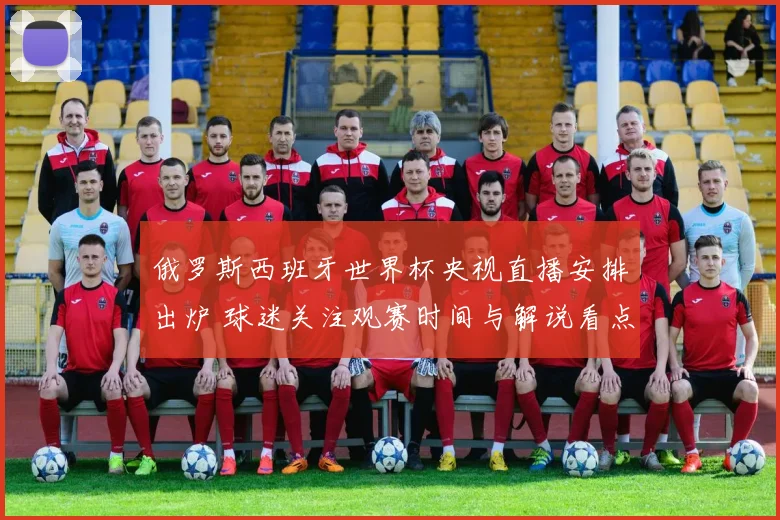 俄罗斯西班牙世界杯央视直播安排出炉 球迷关注观赛时间与解说看点