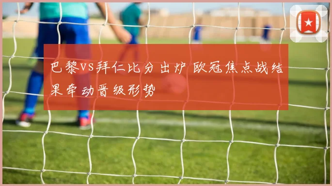 巴黎vs拜仁比分出炉 欧冠焦点战结果牵动晋级形势