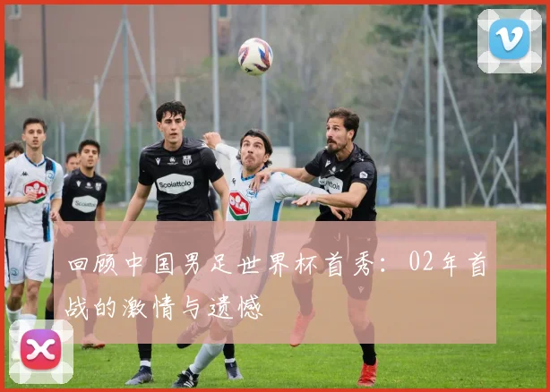 回顾中国男足世界杯首秀：02年首战的激情与遗憾